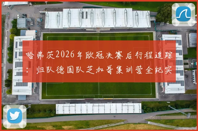 哈弗茨2026年欧冠决赛后行程追踪:归队德国队芝加哥集训营全纪实