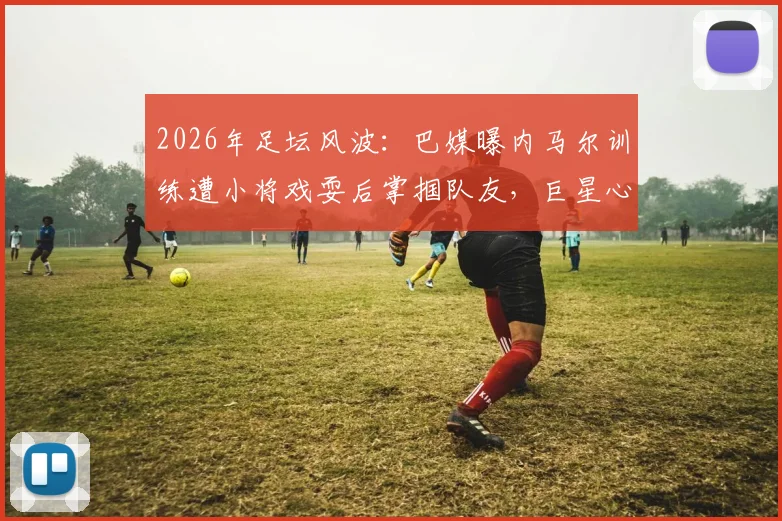 2026年足坛风波：巴媒曝内马尔训练遭小将戏耍后掌掴队友，巨星心态与队内矛盾引深思