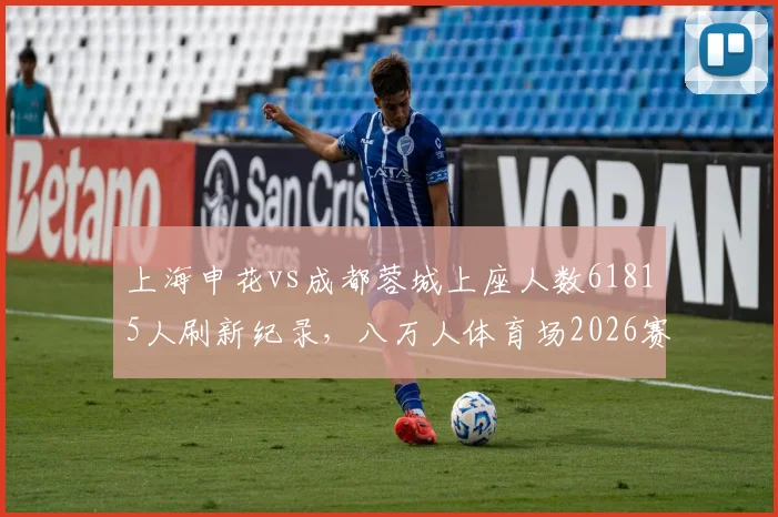上海申花vs成都蓉城上座人数61815人刷新纪录，八万人体育场2026赛季观赛指南与票务信息