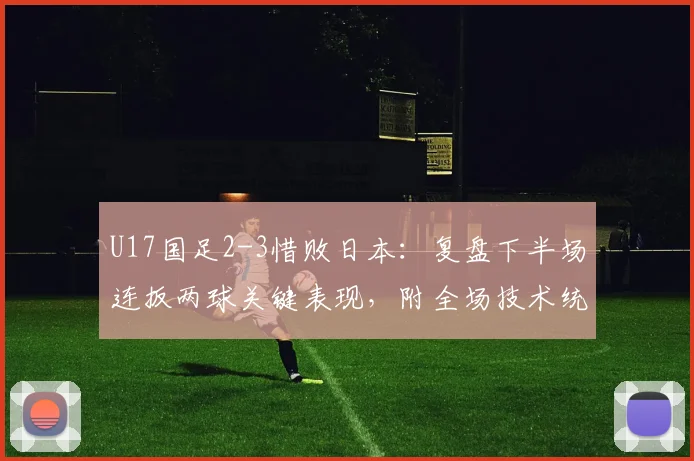 U17国足2-3惜败日本：复盘下半场连扳两球关键表现，附全场技术统计与未来展望