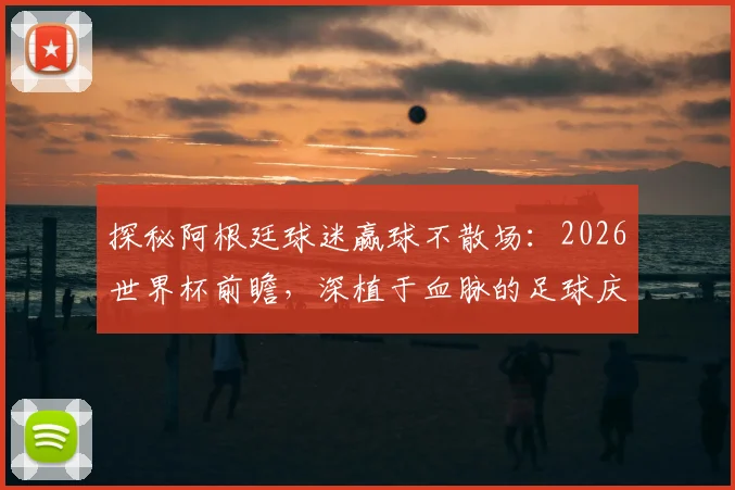 探秘阿根廷球迷赢球不散场：2026世界杯前瞻，深植于血脉的足球庆祝文化解析