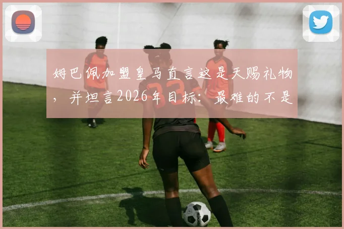 姆巴佩加盟皇马直言这是天赐礼物，并坦言2026年目标：最难的不是抵达巅峰而是如何坚守