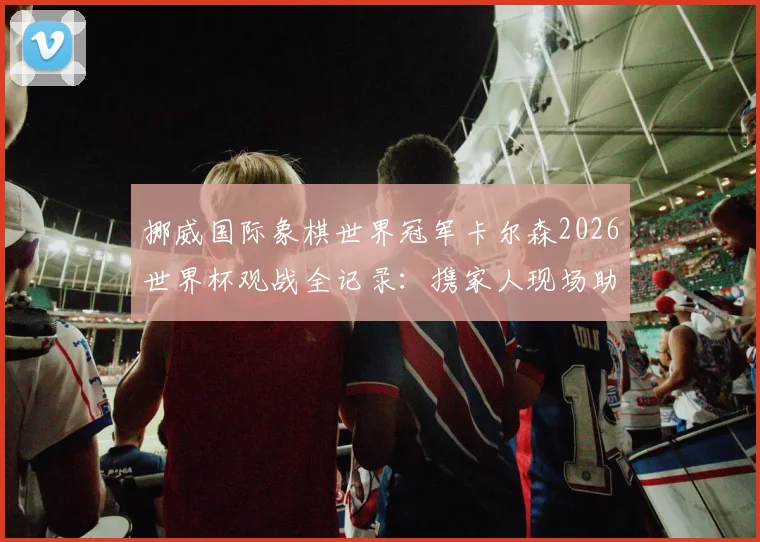 挪威国际象棋世界冠军卡尔森2026世界杯观战全记录：携家人现场助威，激情庆祝祖国挪威队晋级时刻
