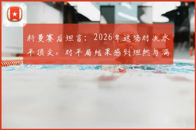 科曼赛后坦言：2026年这场对决水平顶尖，对平局结果感到坦然与满意
