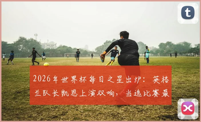 2026年世界杯每日之星出炉：英格兰队长凯恩上演双响，当选比赛最佳球员