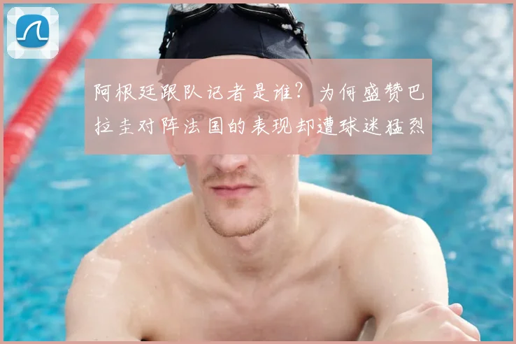 阿根廷跟队记者是谁？为何盛赞巴拉圭对阵法国的表现却遭球迷猛烈回击，2026年世界杯前瞻引热议