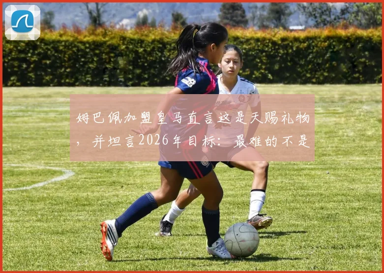 姆巴佩加盟皇马直言这是天赐礼物，并坦言2026年目标：最难的不是抵达巅峰而是如何坚守